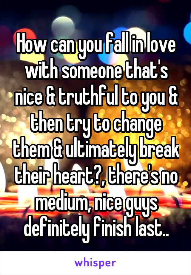 How can you fall in love with someone that's nice & truthful to you & then try to change them & ultimately break their heart?, there's no medium, nice guys definitely finish last..