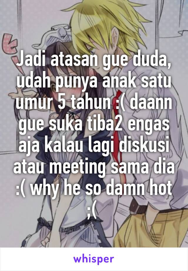 Jadi atasan gue duda, udah punya anak satu umur 5 tahun :( daann gue suka tiba2 engas aja kalau lagi diskusi atau meeting sama dia :( why he so damn hot ;( 