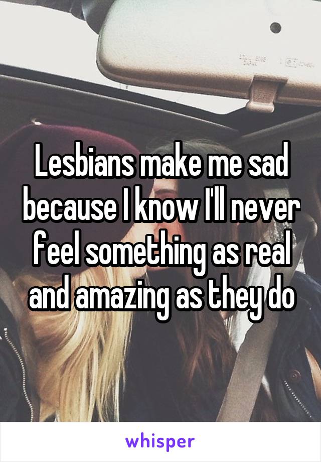 Lesbians make me sad because I know I'll never feel something as real and amazing as they do