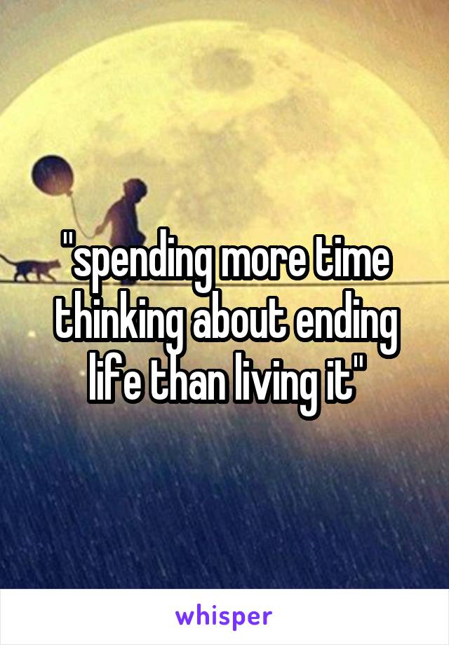 "spending more time thinking about ending life than living it"