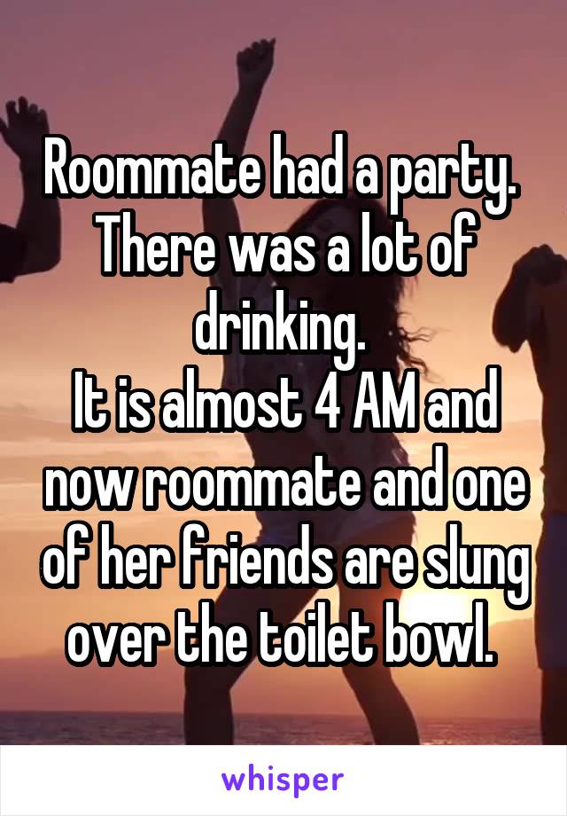 Roommate had a party. 
There was a lot of drinking. 
It is almost 4 AM and now roommate and one of her friends are slung over the toilet bowl. 