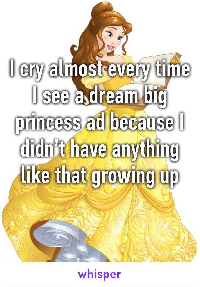 I cry almost every time I see a dream big princess ad because I didn’t have anything like that growing up 