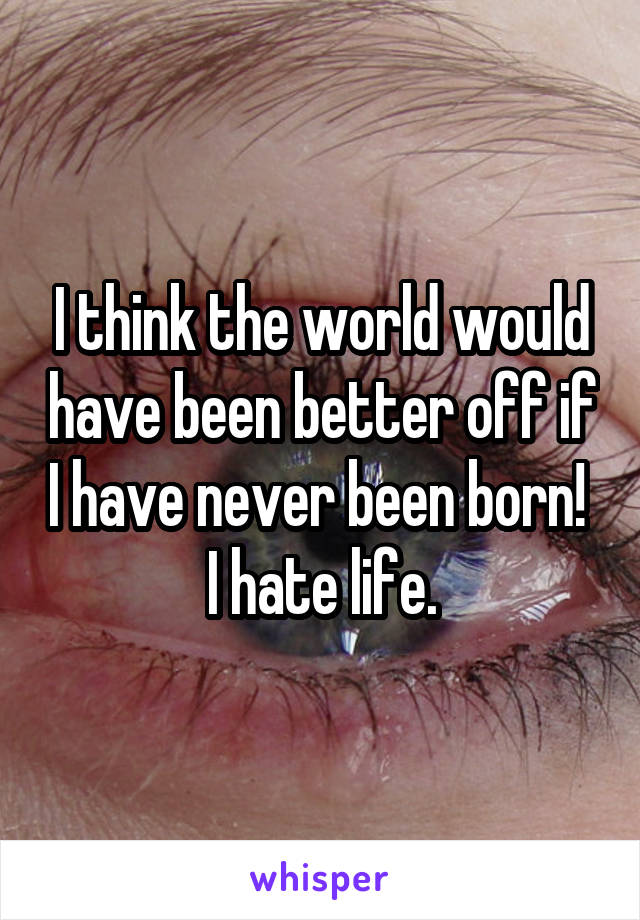 I think the world would have been better off if I have never been born!  I hate life.