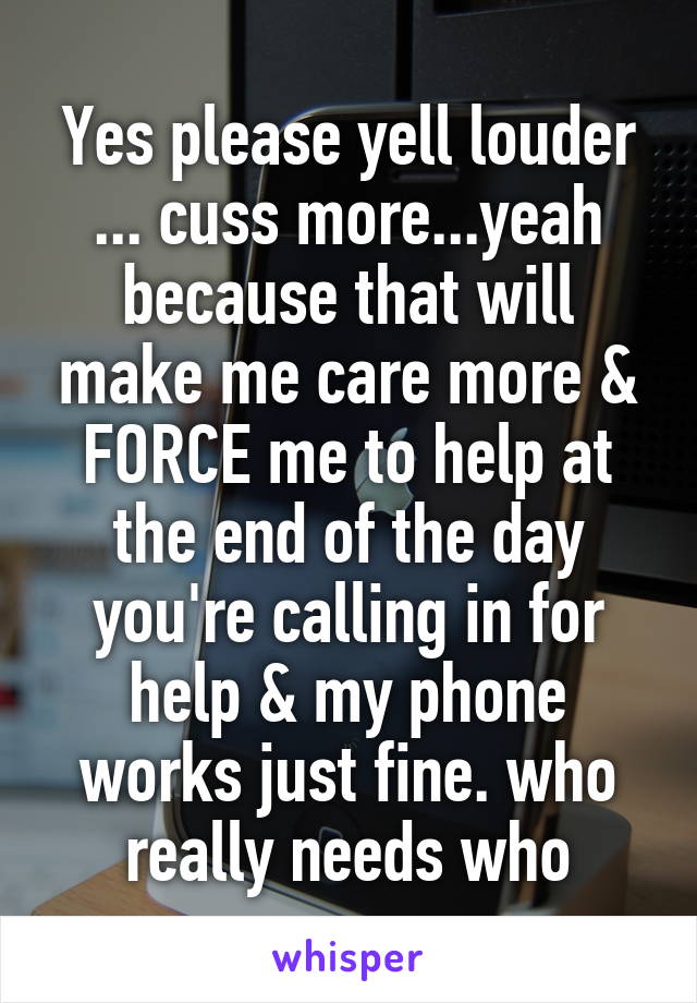 Yes please yell louder ... cuss more...yeah because that will make me care more & FORCE me to help at the end of the day you're calling in for help & my phone works just fine. who really needs who