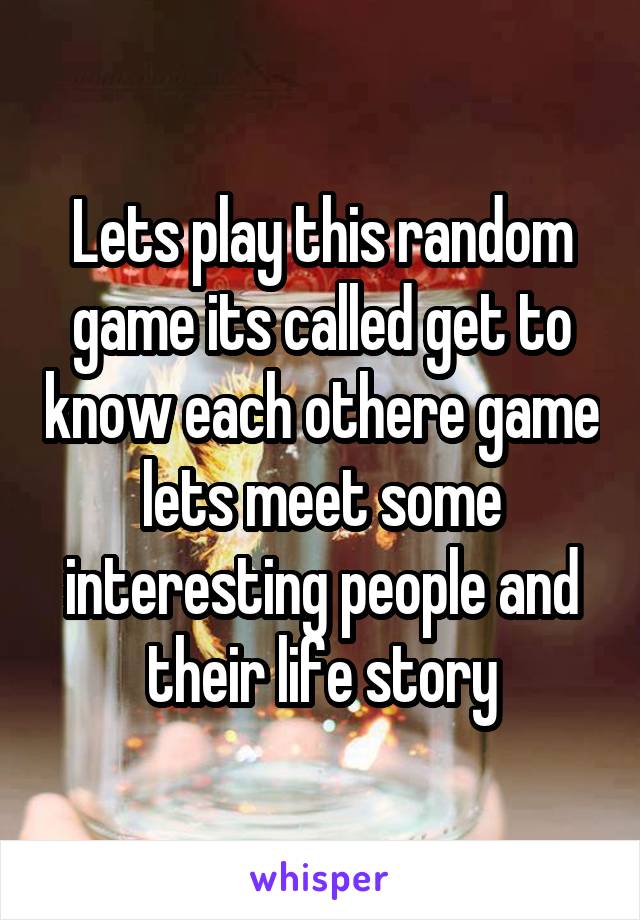 Lets play this random game its called get to know each othere game lets meet some interesting people and their life story