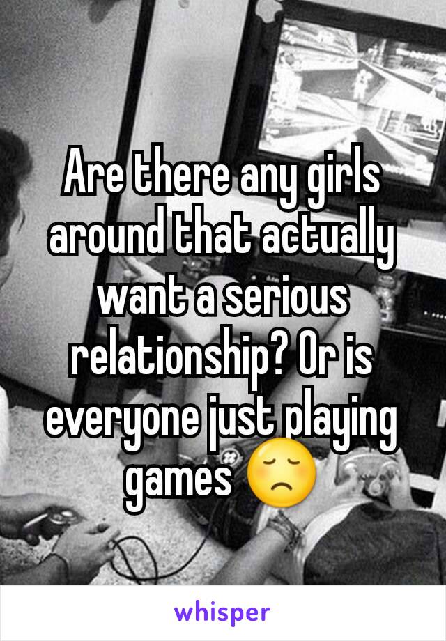 Are there any girls around that actually want a serious relationship? Or is everyone just playing games 😞