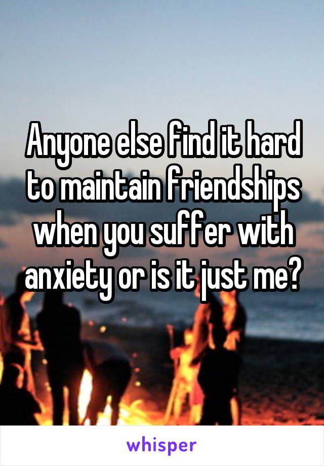 Anyone else find it hard to maintain friendships when you suffer with anxiety or is it just me? 