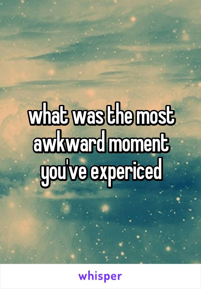 what was the most awkward moment you've expericed