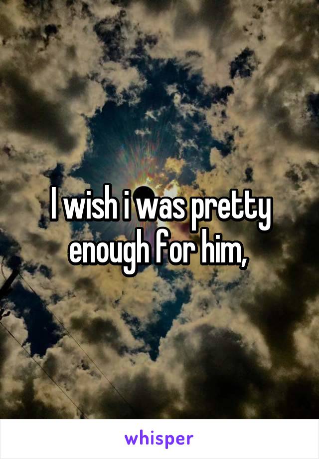 I wish i was pretty enough for him, 