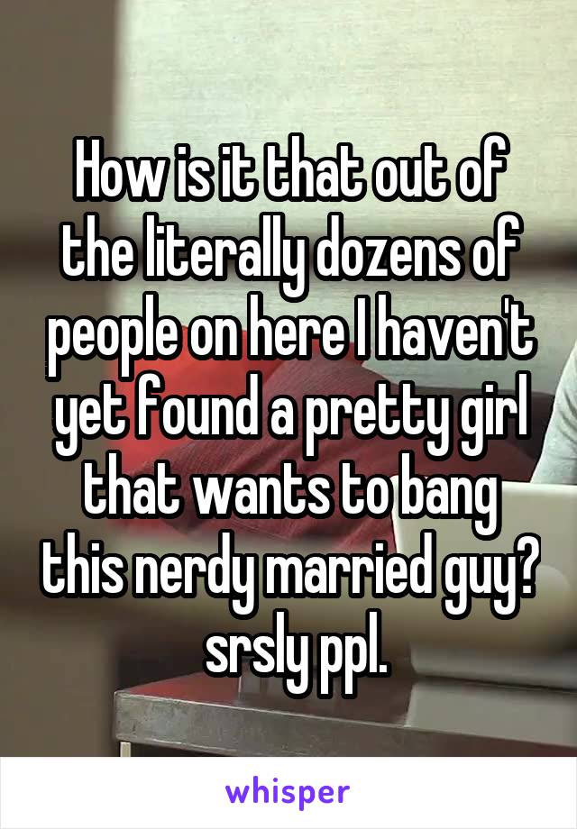 How is it that out of the literally dozens of people on here I haven't yet found a pretty girl that wants to bang this nerdy married guy?  srsly ppl.