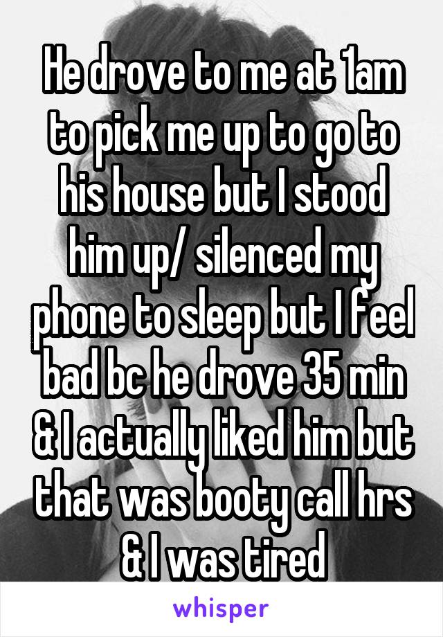 He drove to me at 1am to pick me up to go to his house but I stood him up/ silenced my phone to sleep but I feel bad bc he drove 35 min & I actually liked him but that was booty call hrs & I was tired