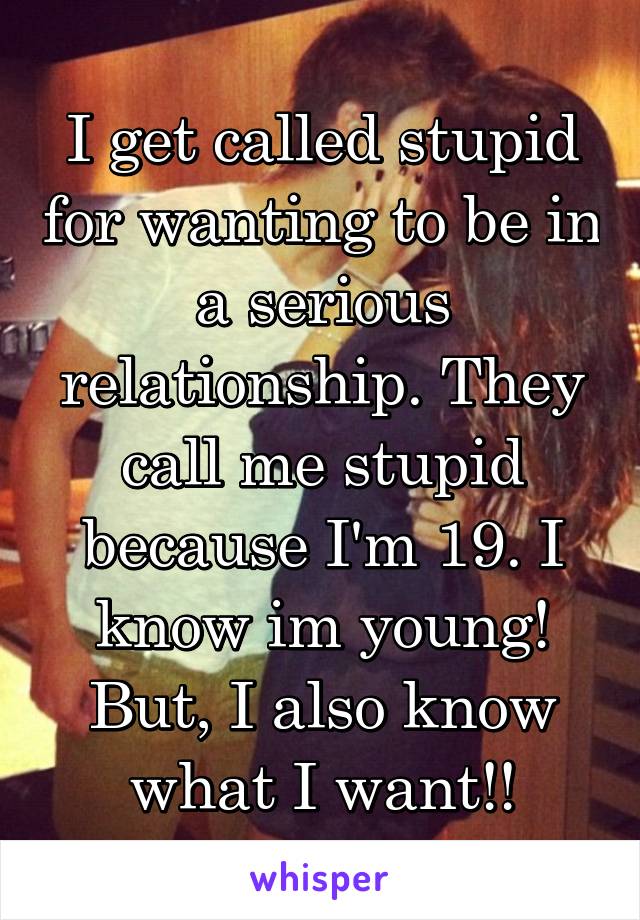 I get called stupid for wanting to be in a serious relationship. They call me stupid because I'm 19. I know im young! But, I also know what I want!!