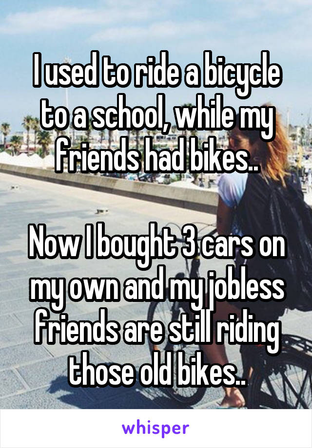 I used to ride a bicycle to a school, while my friends had bikes..

Now I bought 3 cars on my own and my jobless friends are still riding those old bikes..