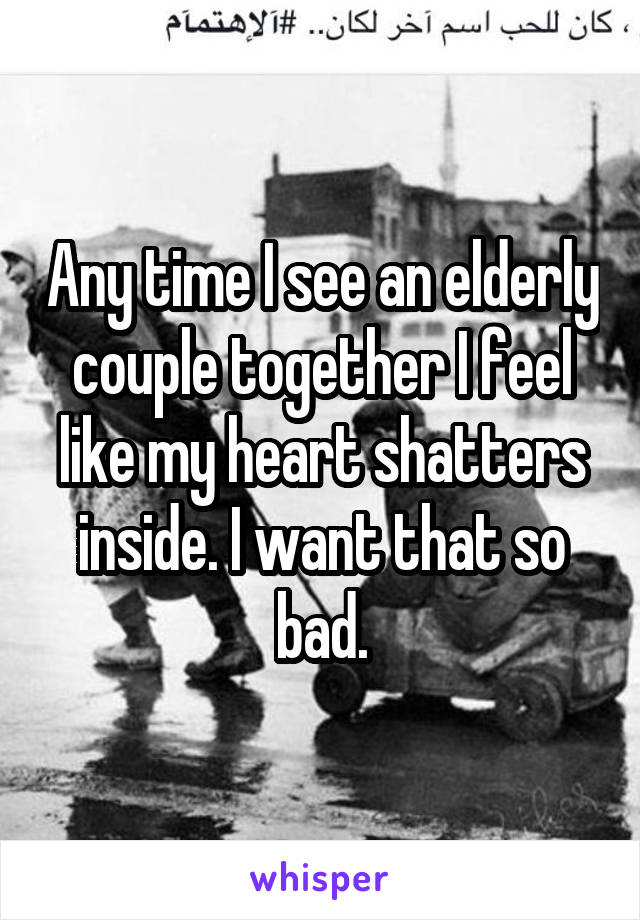 Any time I see an elderly couple together I feel like my heart shatters inside. I want that so bad.