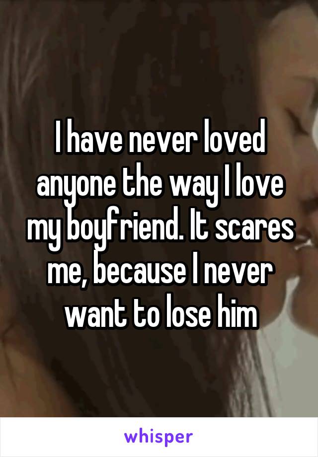 I have never loved anyone the way I love my boyfriend. It scares me, because I never want to lose him