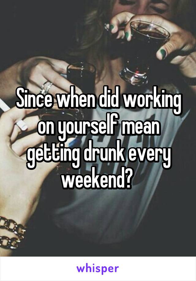 Since when did working on yourself mean getting drunk every weekend? 