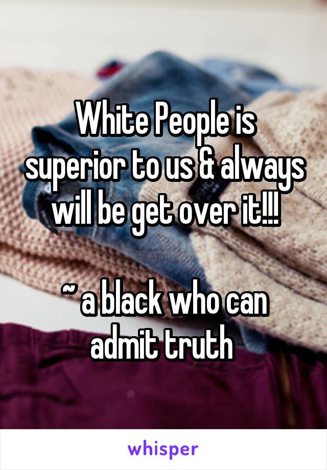 White People is superior to us & always will be get over it!!!

~ a black who can admit truth 