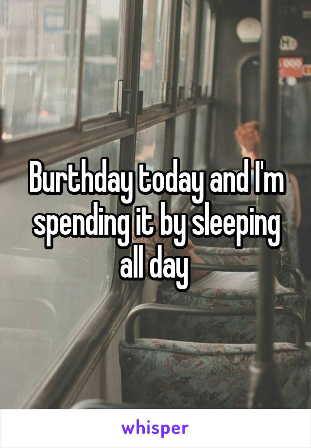 Burthday today and I'm spending it by sleeping all day 