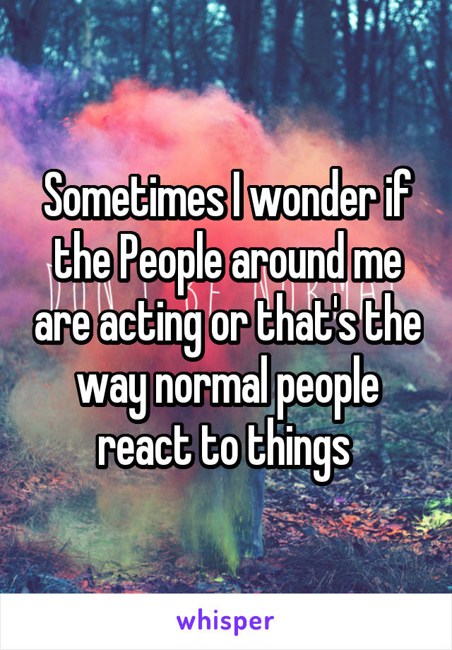 Sometimes I wonder if the People around me are acting or that's the way normal people react to things 