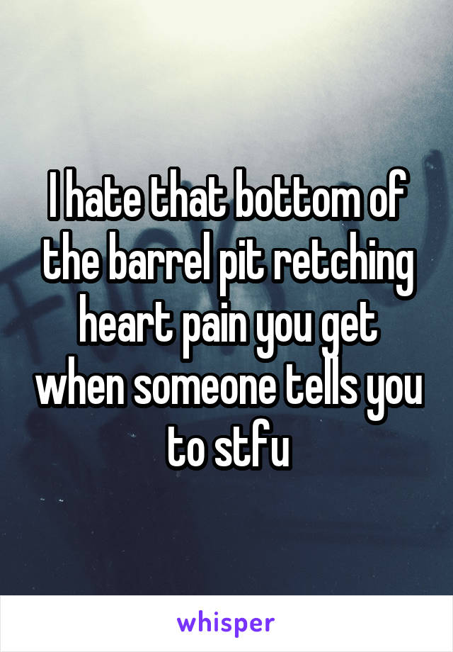 I hate that bottom of the barrel pit retching heart pain you get when someone tells you to stfu