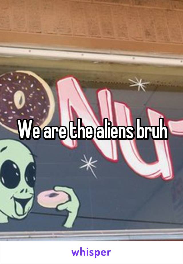 We are the aliens bruh