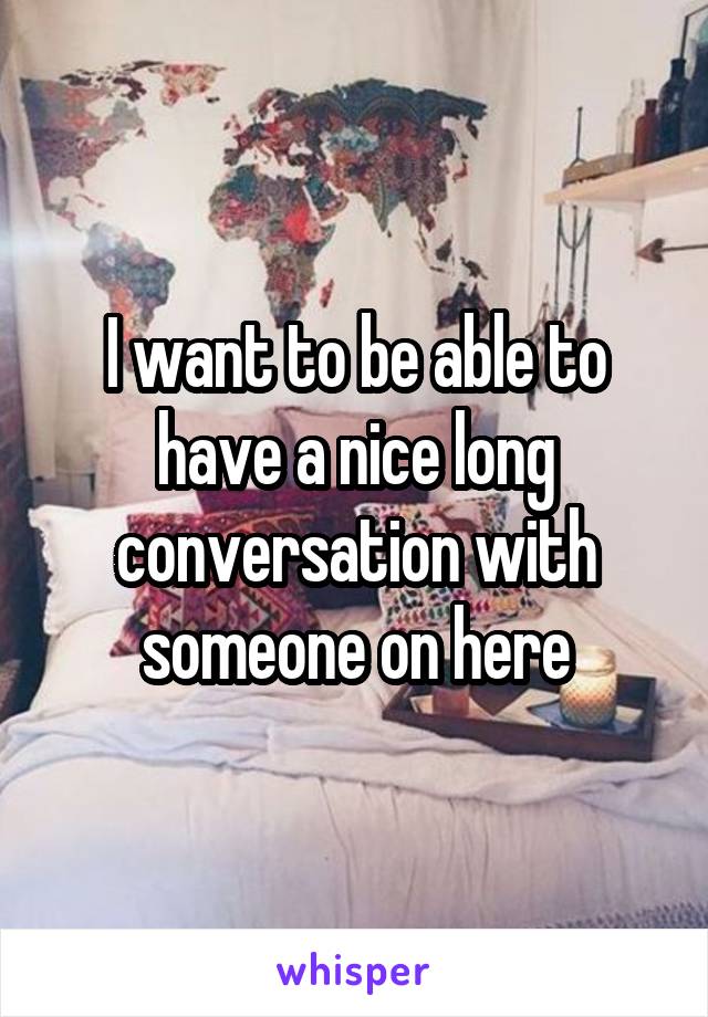 I want to be able to have a nice long conversation with someone on here