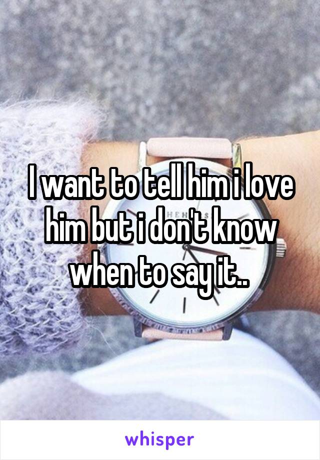 I want to tell him i love him but i don't know when to say it.. 