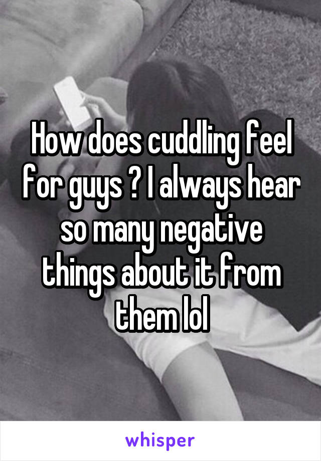 How does cuddling feel for guys ? I always hear so many negative things about it from them lol