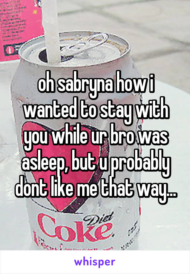 oh sabryna how i wanted to stay with you while ur bro was asleep, but u probably dont like me that way...