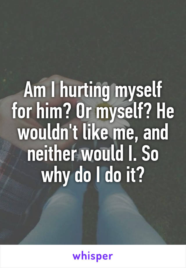 Am I hurting myself for him? Or myself? He wouldn't like me, and neither would I. So why do I do it?