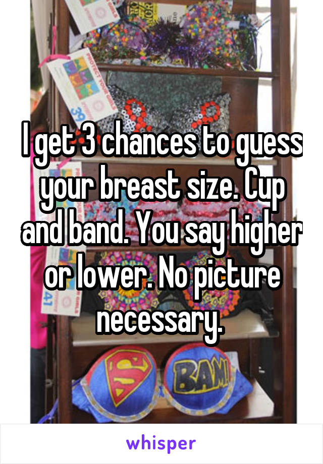 I get 3 chances to guess your breast size. Cup and band. You say higher or lower. No picture necessary. 