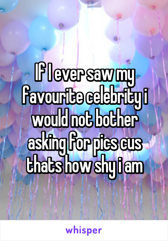 If I ever saw my favourite celebrity i would not bother asking for pics cus thats how shy i am