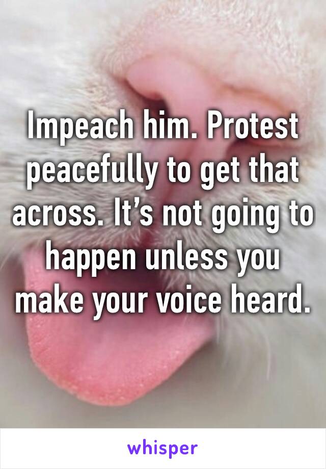 Impeach him. Protest peacefully to get that across. It’s not going to happen unless you make your voice heard. 