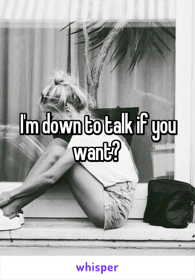 I'm down to talk if you want? 