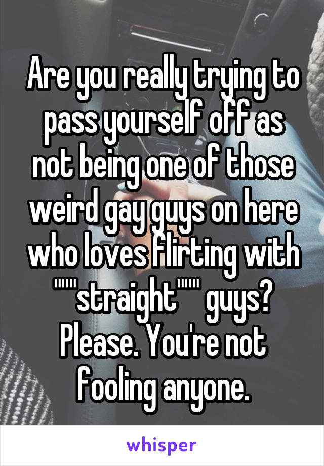 Are you really trying to pass yourself off as not being one of those weird gay guys on here who loves flirting with """straight""" guys? Please. You're not fooling anyone.