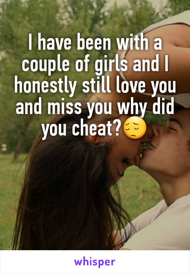 I have been with a couple of girls and I honestly still love you and miss you why did you cheat?😔