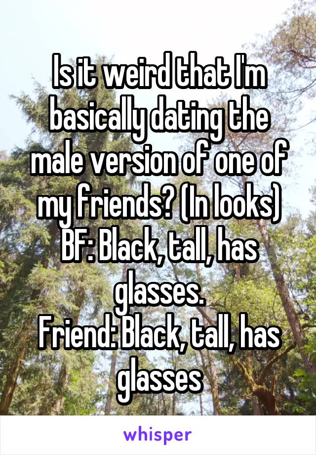 Is it weird that I'm basically dating the male version of one of my friends? (In looks)
BF: Black, tall, has glasses.
Friend: Black, tall, has glasses