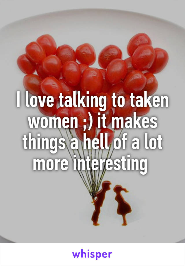 I love talking to taken women ;) it makes things a hell of a lot more interesting 