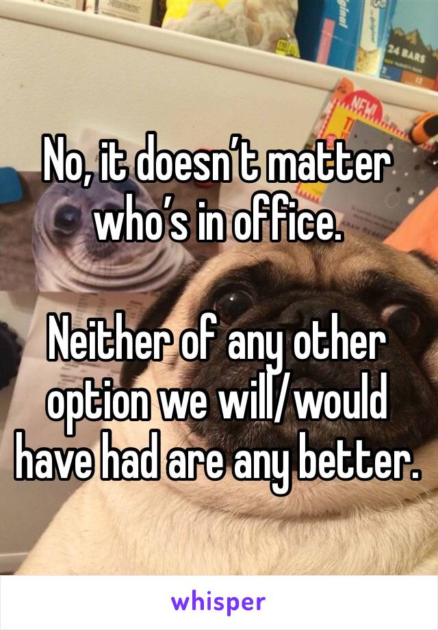 No, it doesn’t matter who’s in office.

Neither of any other option we will/would have had are any better.