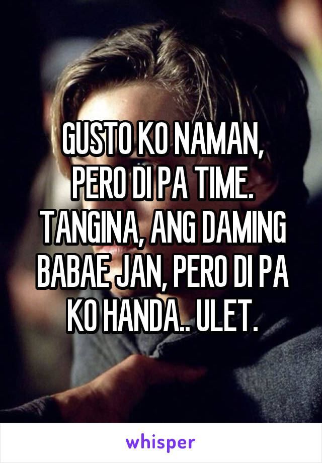 GUSTO KO NAMAN,
PERO DI PA TIME.
TANGINA, ANG DAMING BABAE JAN, PERO DI PA KO HANDA.. ULET.