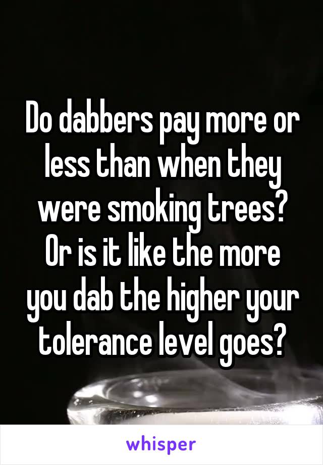 Do dabbers pay more or less than when they were smoking trees?
Or is it like the more you dab the higher your tolerance level goes?