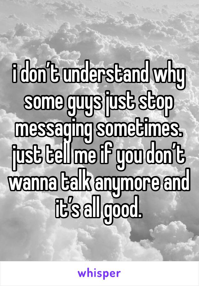 i don’t understand why some guys just stop messaging sometimes. just tell me if you don’t wanna talk anymore and it’s all good.