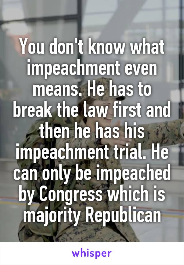 You don't know what impeachment even means. He has to break the law first and then he has his impeachment trial. He can only be impeached by Congress which is majority Republican