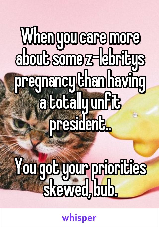 When you care more about some z-lebritys pregnancy than having a totally unfit president..

You got your priorities skewed, bub.