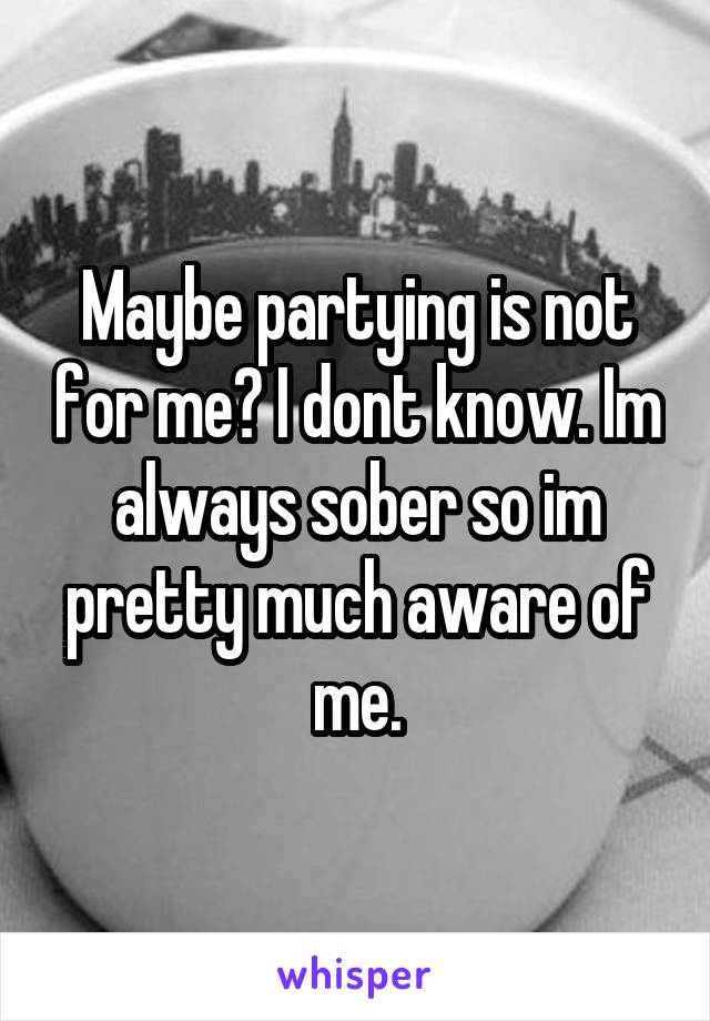 Maybe partying is not for me? I dont know. Im always sober so im pretty much aware of me.