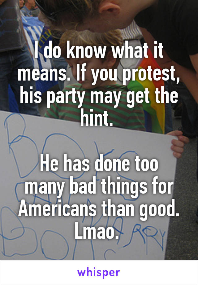 I do know what it means. If you protest, his party may get the hint. 

He has done too many bad things for Americans than good. Lmao. 