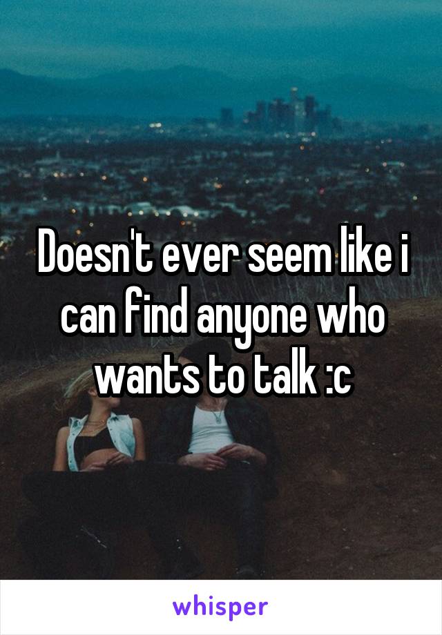 Doesn't ever seem like i can find anyone who wants to talk :c