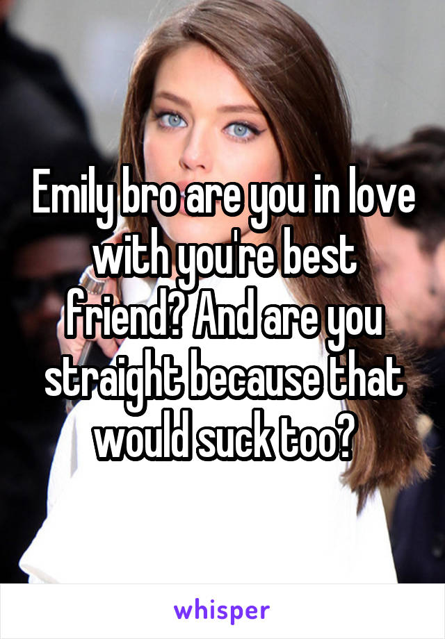 Emily bro are you in love with you're best friend? And are you straight because that would suck too?