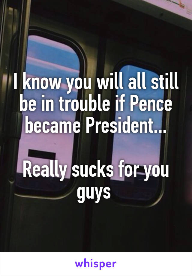 I know you will all still be in trouble if Pence became President...

Really sucks for you guys 