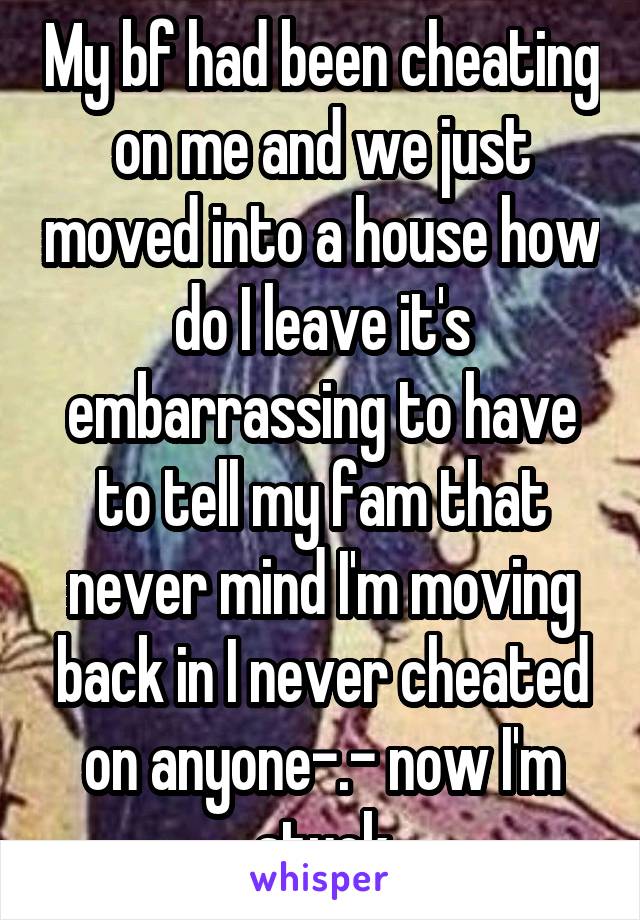 My bf had been cheating on me and we just moved into a house how do I leave it's embarrassing to have to tell my fam that never mind I'm moving back in I never cheated on anyone-.- now I'm stuck